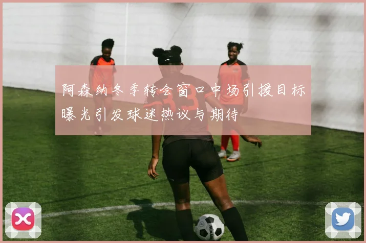阿森纳冬季转会窗口中场引援目标曝光引发球迷热议与期待
