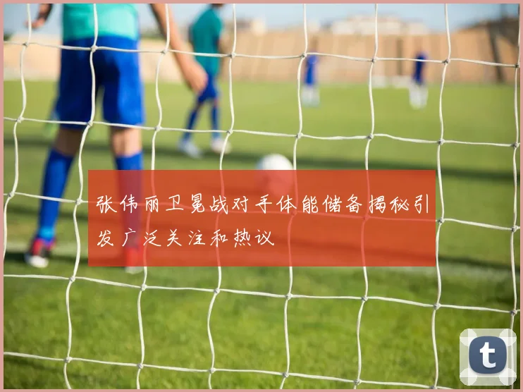 张伟丽卫冕战对手体能储备揭秘引发广泛关注和热议