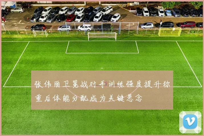 张伟丽卫冕战对手训练强度提升称重后体能分配成为关键悬念
