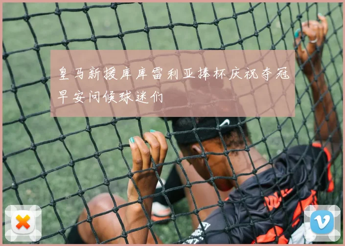 皇马新援库库雷利亚捧杯庆祝夺冠早安问候球迷们