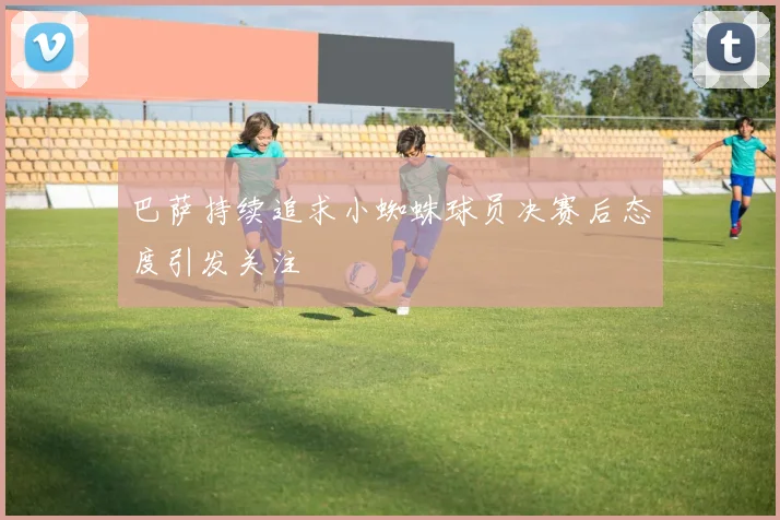 巴萨持续追求小蜘蛛球员决赛后态度引发关注