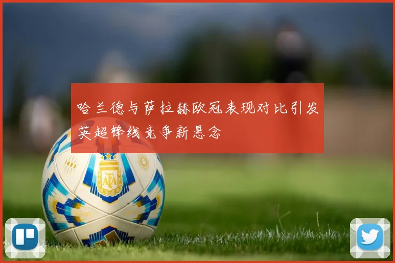 哈兰德与萨拉赫欧冠表现对比引发英超锋线竞争新悬念