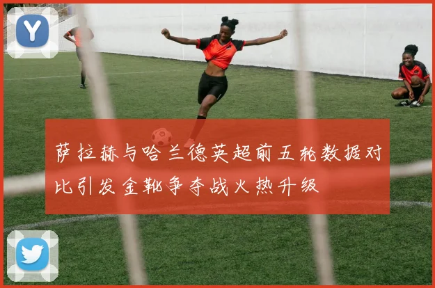 萨拉赫与哈兰德英超前五轮数据对比引发金靴争夺战火热升级