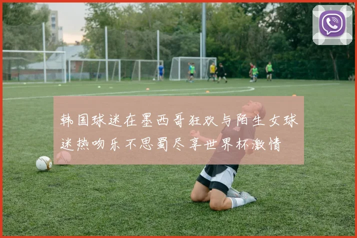 韩国球迷在墨西哥狂欢与陌生女球迷热吻乐不思蜀尽享世界杯激情