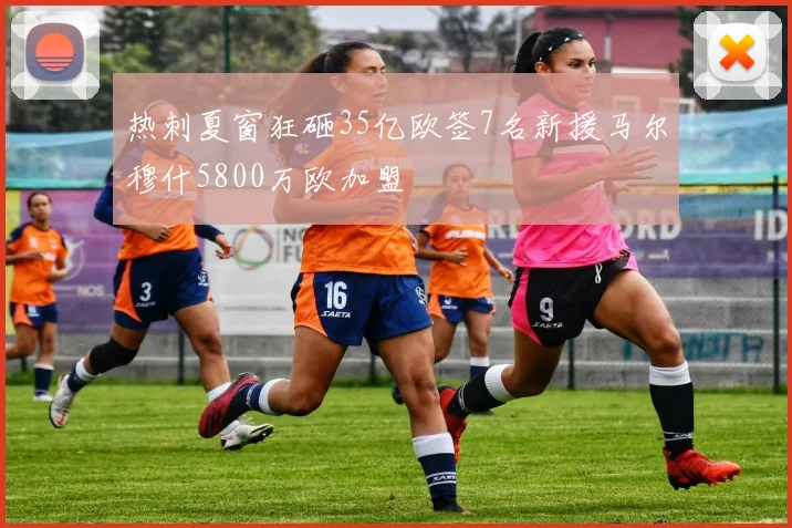 热刺夏窗狂砸35亿欧签7名新援马尔穆什5800万欧加盟