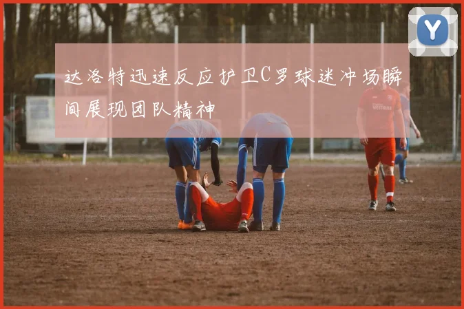 达洛特迅速反应护卫C罗球迷冲场瞬间展现团队精神
