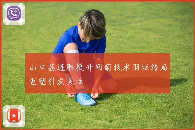 山口茜连胜提升网前技术羽坛格局重塑引发关注