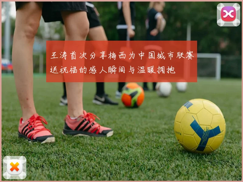 王涛首次分享梅西为中国城市联赛送祝福的感人瞬间与温暖拥抱