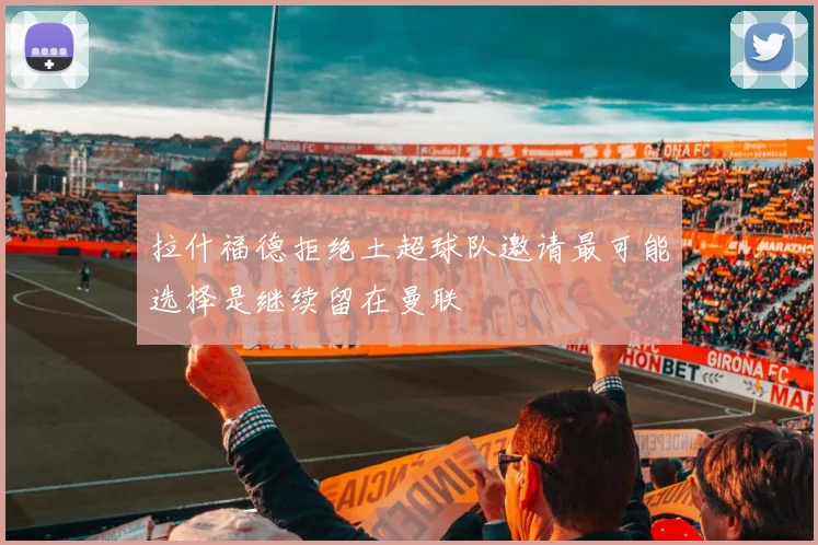 拉什福德拒绝土超球队邀请最可能选择是继续留在曼联