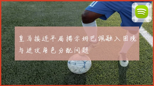 皇马接连平局揭示姆巴佩融入困境与进攻角色分配问题