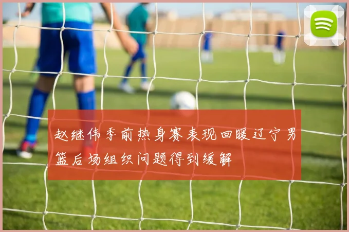 赵继伟季前热身赛表现回暖辽宁男篮后场组织问题得到缓解