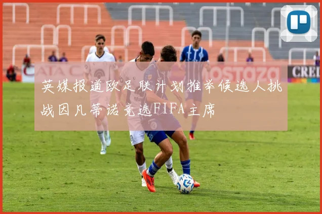 英媒报道欧足联计划推举候选人挑战因凡蒂诺竞选FIFA主席