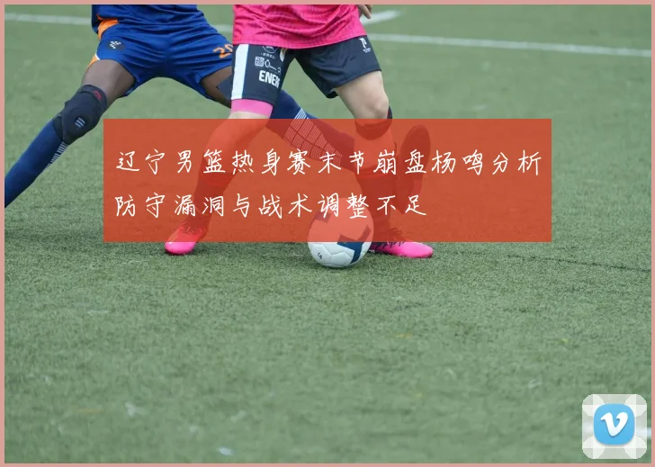 辽宁男篮热身赛末节崩盘杨鸣分析防守漏洞与战术调整不足