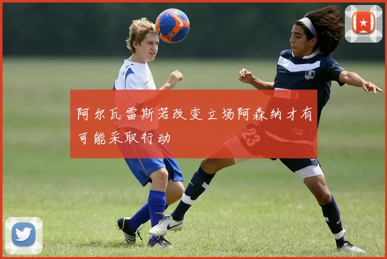 阿尔瓦雷斯若改变立场阿森纳才有可能采取行动