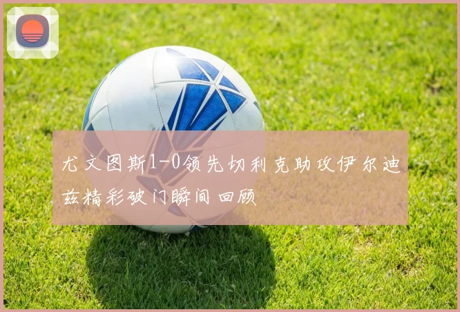 尤文图斯1-0领先切利克助攻伊尔迪兹精彩破门瞬间回顾