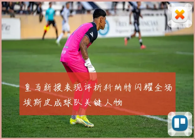 皇马新援表现评析科纳特闪耀全场埃斯皮成球队关键人物