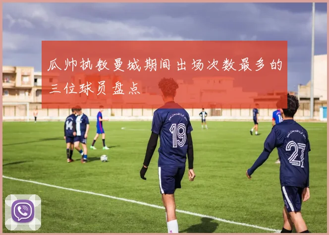 瓜帅执教曼城期间出场次数最多的三位球员盘点
