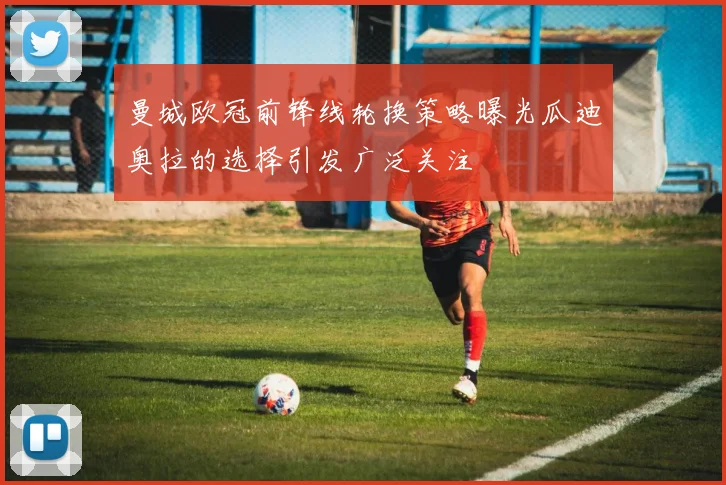 曼城欧冠前锋线轮换策略曝光瓜迪奥拉的选择引发广泛关注